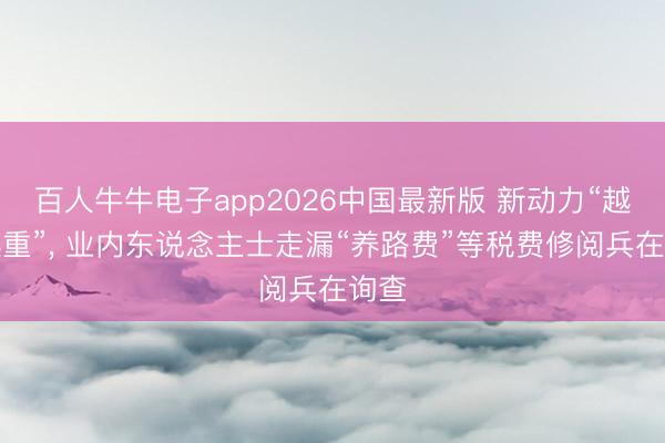 百人牛牛电子app2026中国最新版 新动力“越造越重”， 业内东说念主士走漏“养路费”等税费修阅兵在询查