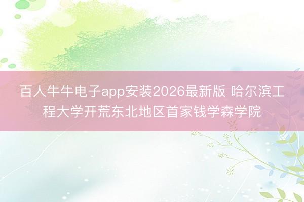 百人牛牛电子app安装2026最新版 哈尔滨工程大学开荒东北地区首家钱学森学院