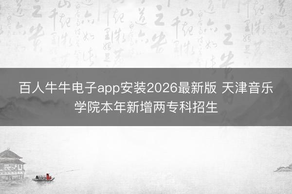 百人牛牛电子app安装2026最新版 天津音乐学院本年新增两专科招生