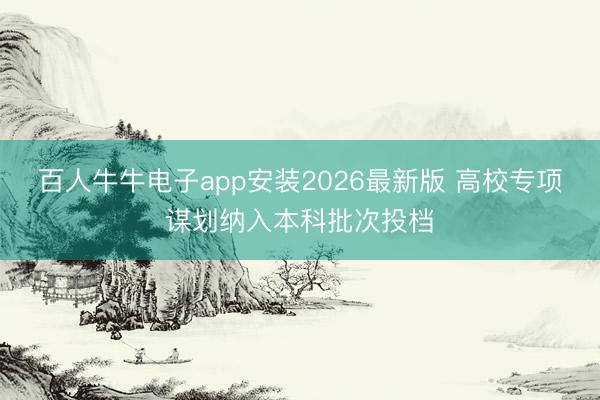 百人牛牛电子app安装2026最新版 高校专项谋划纳入本科批次投档