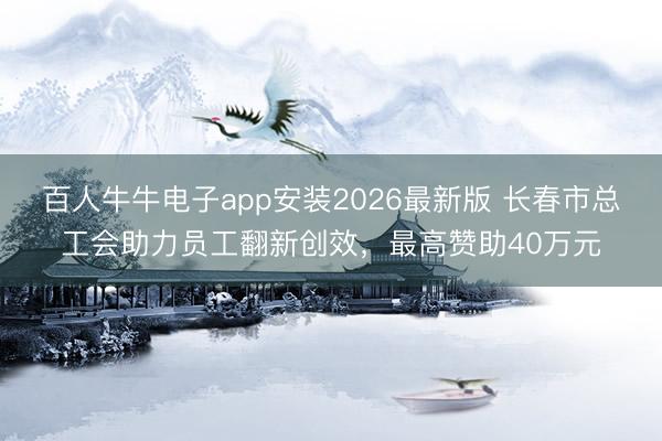 百人牛牛电子app安装2026最新版 长春市总工会助力员工翻新创效，最高赞助40万元