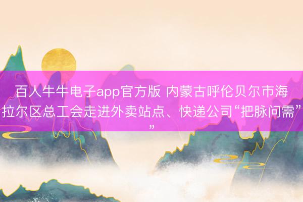 百人牛牛电子app官方版 内蒙古呼伦贝尔市海拉尔区总工会走进外卖站点、快递公司“把脉问需”