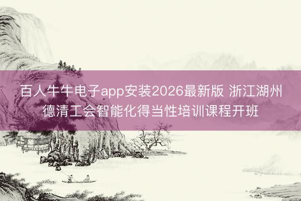 百人牛牛电子app安装2026最新版 浙江湖州德清工会智能化得当性培训课程开班