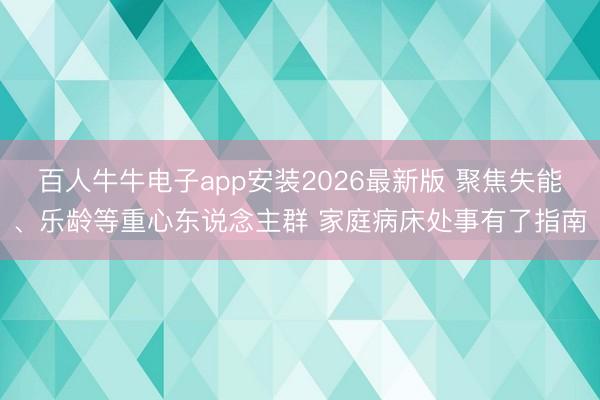 百人牛牛电子app安装2026最新版 聚焦失能、乐龄等重心东说念主群 家庭病床处事有了指南