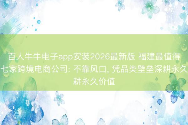 百人牛牛电子app安装2026最新版 福建最值得去的七家跨境电商公司: 不靠风口， 凭品类壁垒深耕永久价值
