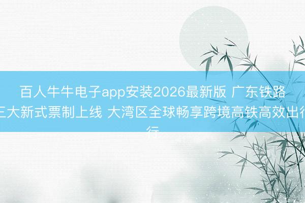 百人牛牛电子app安装2026最新版 广东铁路三大新式票制上线 大湾区全球畅享跨境高铁高效出行