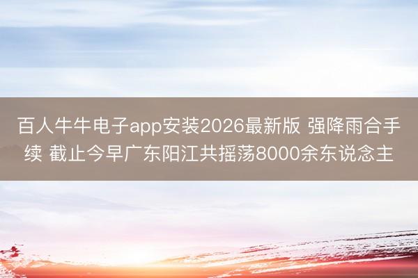 百人牛牛电子app安装2026最新版 强降雨合手续 截止今早广东阳江共摇荡8000余东说念主