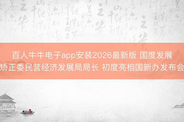 百人牛牛电子app安装2026最新版 国度发展矫正委民营经济发展局局长 初度亮相国新办发布会