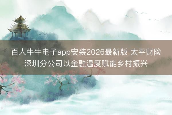 百人牛牛电子app安装2026最新版 太平财险深圳分公司以金融温度赋能乡村振兴