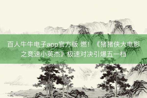 百人牛牛电子app官方版 燃！《猪猪侠大电影之竞速小英杰》极速对决引爆五一档
