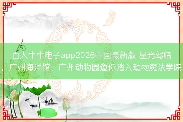 百人牛牛电子app2026中国最新版 星光驾临，广州海洋馆、广州动物园邀你踏入动物魔法学院