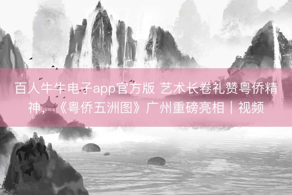 百人牛牛电子app官方版 艺术长卷礼赞粤侨精神，《粤侨五洲图》广州重磅亮相｜视频