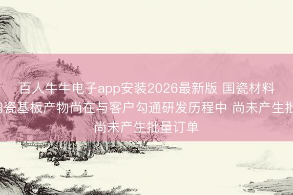 百人牛牛电子app安装2026最新版 国瓷材料: 多层陶瓷基板产物尚在与客户勾通研发历程中 尚未产生批量订单