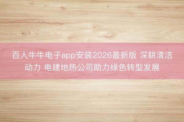 百人牛牛电子app安装2026最新版 深耕清洁动力 电建地热公司助力绿色转型发展
