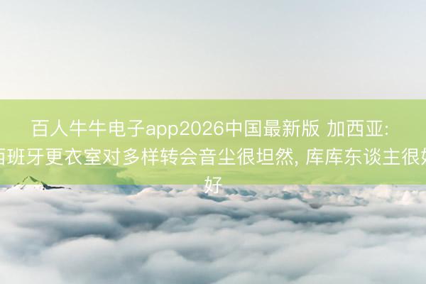 百人牛牛电子app2026中国最新版 加西亚: 西班牙更衣室对多样转会音尘很坦然， 库库东谈主很好